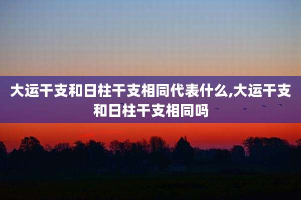 大运干支和日柱干支相同代表什么,大运干支和日柱干支相同吗