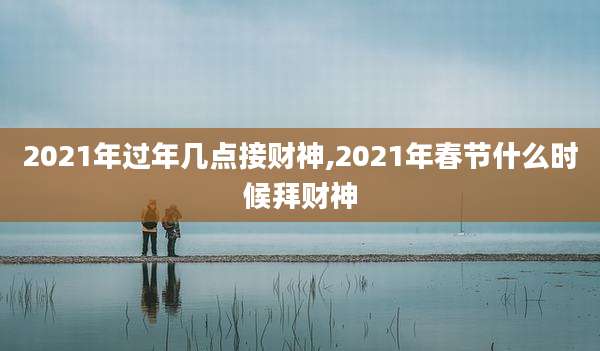 2021年过年几点接财神,2021年春节什么时候拜财神