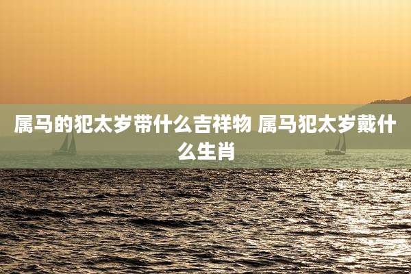 属马的犯太岁带什么吉祥物 属马犯太岁戴什么生肖