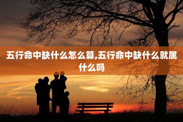 五行命中缺什么怎么算,五行命中缺什么就属什么吗
