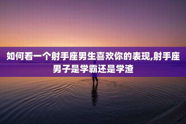 如何看一个射手座男生喜欢你的表现,射手座男子是学霸还是学渣