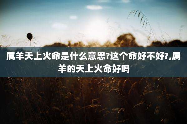 属羊天上火命是什么意思?这个命好不好?,属羊的天上火命好吗