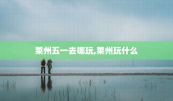 莱州五一去哪玩,莱州玩什么