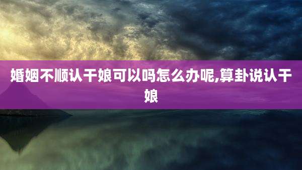 婚姻不顺认干娘可以吗怎么办呢,算卦说认干娘
