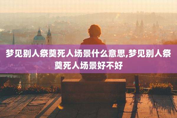 梦见别人祭奠死人场景什么意思,梦见别人祭奠死人场景好不好