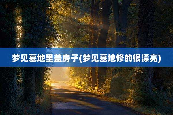 梦见墓地里盖房子(梦见墓地修的很漂亮)