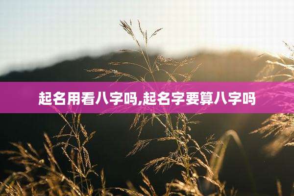 起名用看八字吗,起名字要算八字吗