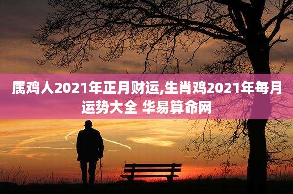 属鸡人2021年正月财运,生肖鸡2021年每月运势大全 华易算命网