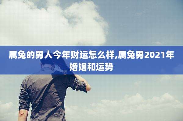 属兔的男人今年财运怎么样,属兔男2021年婚姻和运势