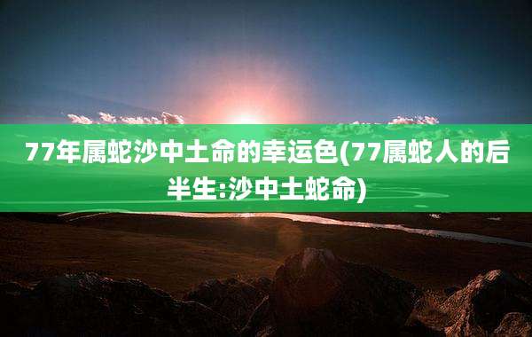 77年属蛇沙中土命的幸运色(77属蛇人的后半生:沙中土蛇命)