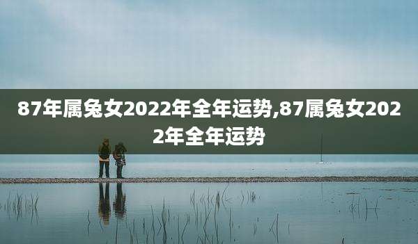 87年属兔女2022年全年运势,87属兔女2022年全年运势