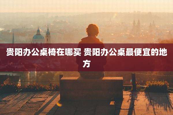 贵阳办公桌椅在哪买 贵阳办公桌最便宜的地方