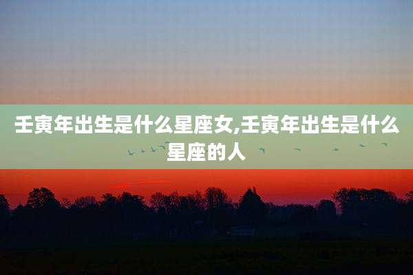 壬寅年出生是什么星座女,壬寅年出生是什么星座的人