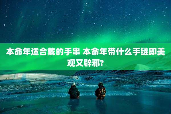 本命年适合戴的手串 本命年带什么手链即美观又辟邪?
