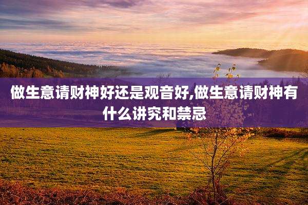 做生意请财神好还是观音好,做生意请财神有什么讲究和禁忌