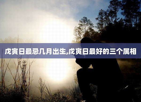 戊寅日最忌几月出生,戊寅日最好的三个属相
