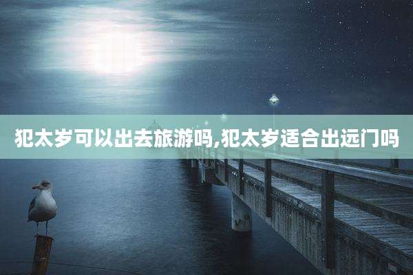 犯太岁可以出去旅游吗,犯太岁适合出远门吗