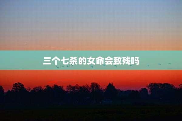 三个七杀的女命会致残吗