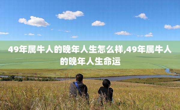 49年属牛人的晚年人生怎么样,49年属牛人的晚年人生命运
