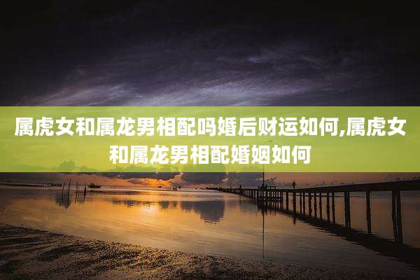 属虎女和属龙男相配吗婚后财运如何,属虎女和属龙男相配婚姻如何