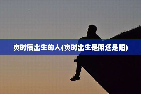 寅时辰出生的人(寅时出生是阴还是阳)