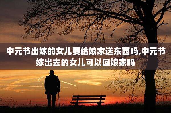 中元节出嫁的女儿要给娘家送东西吗,中元节嫁出去的女儿可以回娘家吗