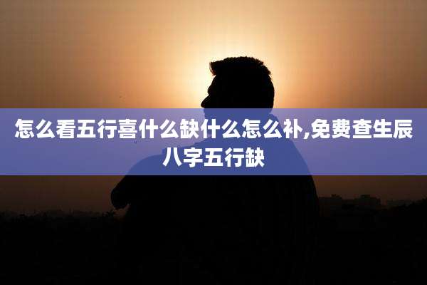 怎么看五行喜什么缺什么怎么补,免费查生辰八字五行缺