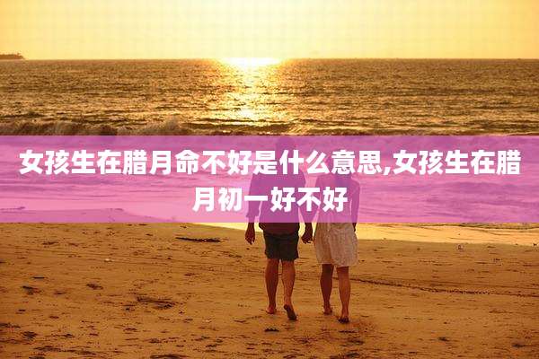 女孩生在腊月命不好是什么意思,女孩生在腊月初一好不好