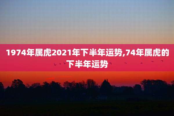 1974年属虎2021年下半年运势,74年属虎的下半年运势