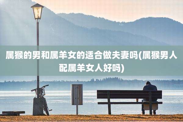 属猴的男和属羊女的适合做夫妻吗(属猴男人配属羊女人好吗)