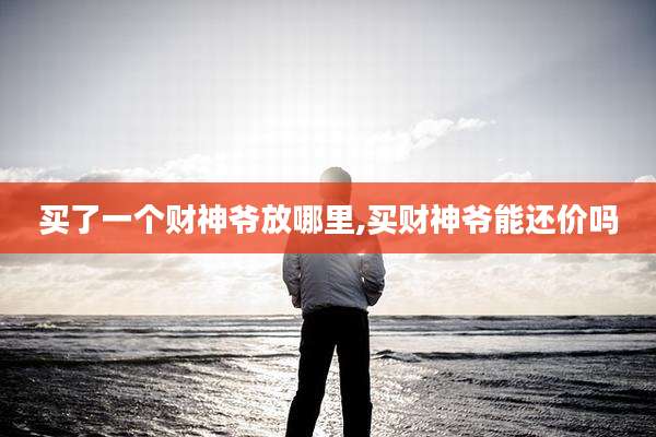 买了一个财神爷放哪里,买财神爷能还价吗