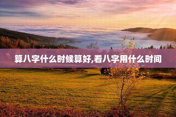 算八字什么时候算好,看八字用什么时间