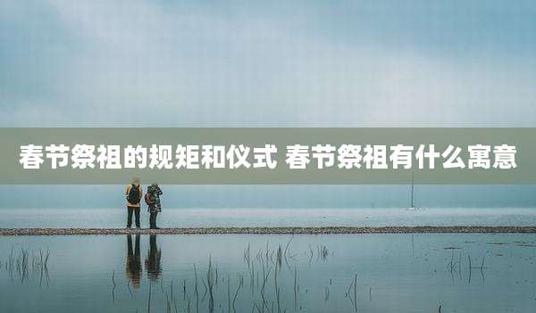 春节祭祖的规矩和仪式 春节祭祖有什么寓意