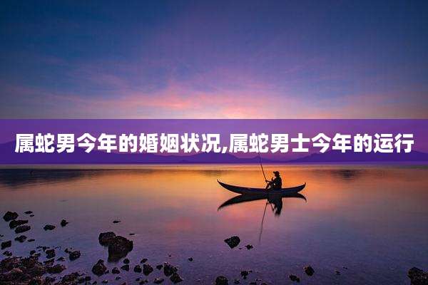 属蛇男今年的婚姻状况,属蛇男士今年的运行