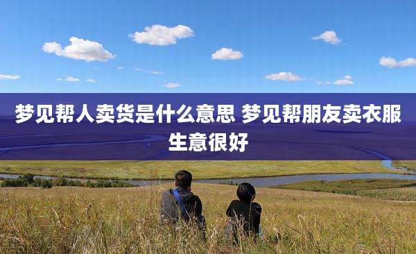 梦见帮人卖货是什么意思 梦见帮朋友卖衣服生意很好