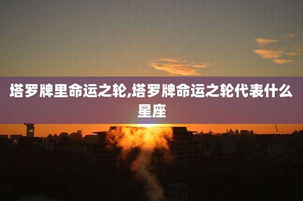 塔罗牌里命运之轮,塔罗牌命运之轮代表什么星座