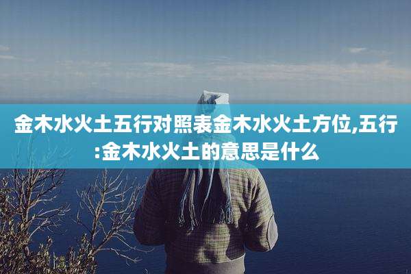 金木水火土五行对照表金木水火土方位,五行:金木水火土的意思是什么