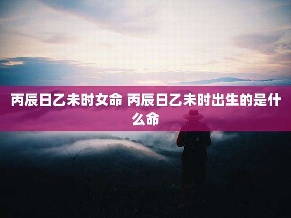 丙辰日乙未时女命 丙辰日乙未时出生的是什么命