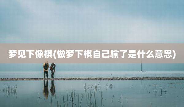 梦见下像棋(做梦下棋自己输了是什么意思)