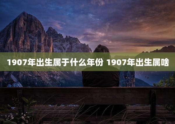 1907年出生属于什么年份 1907年出生属啥