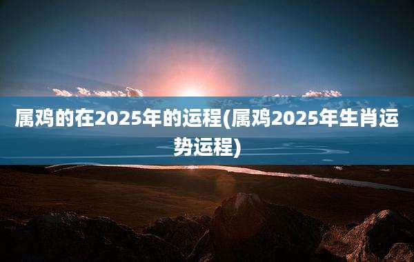 属鸡的在2025年的运程(属鸡2025年生肖运势运程)