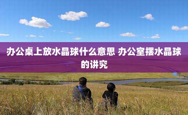 办公桌上放水晶球什么意思 办公室摆水晶球的讲究
