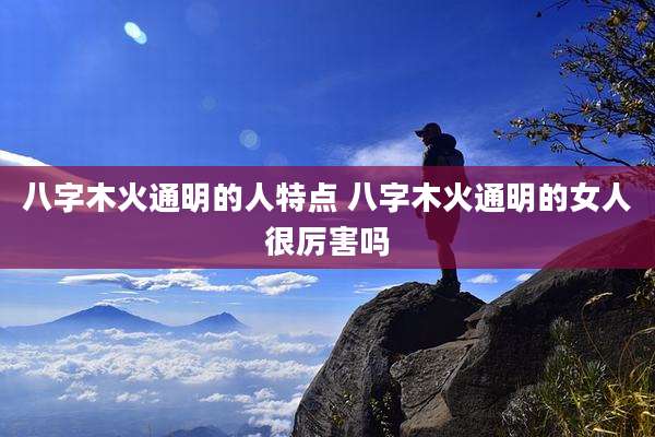 八字木火通明的人特点 八字木火通明的女人很厉害吗