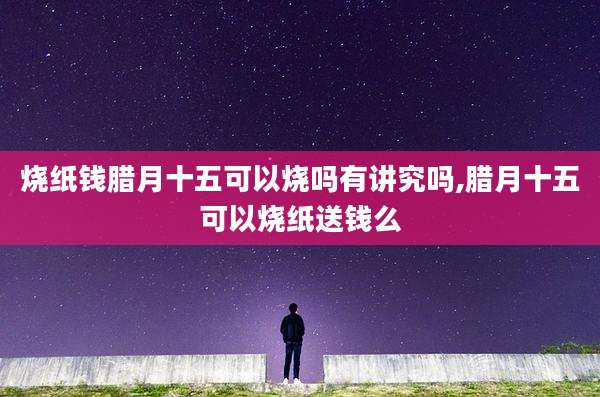 烧纸钱腊月十五可以烧吗有讲究吗,腊月十五可以烧纸送钱么