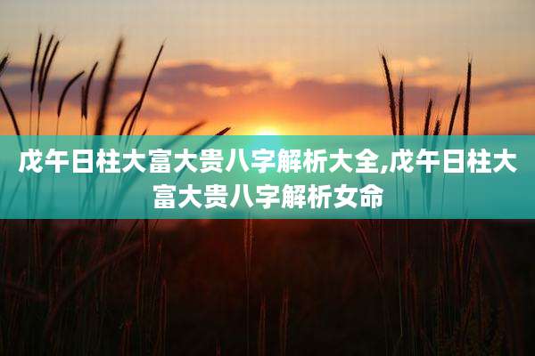 戊午日柱大富大贵八字解析大全,戊午日柱大富大贵八字解析女命