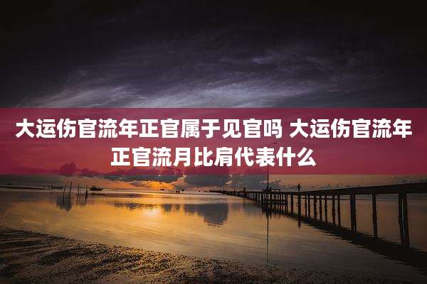 大运伤官流年正官属于见官吗 大运伤官流年正官流月比肩代表什么