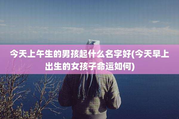 今天上午生的男孩起什么名字好(今天早上出生的女孩子命运如何)