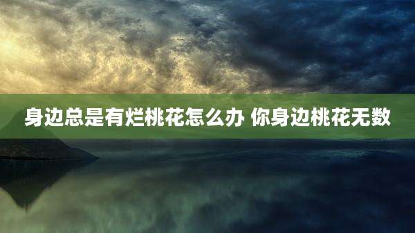 身边总是有烂桃花怎么办 你身边桃花无数