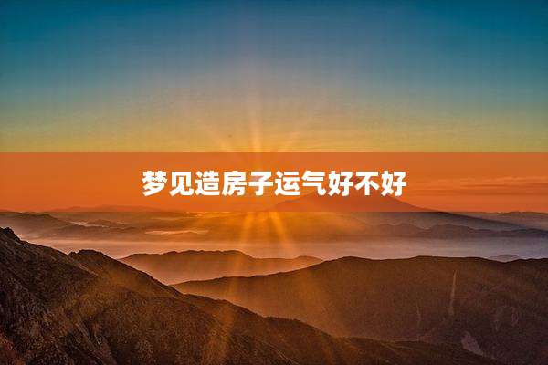 梦见造房子运气好不好