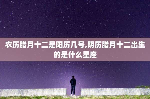 农历腊月十二是阳历几号,阴历腊月十二出生的是什么星座